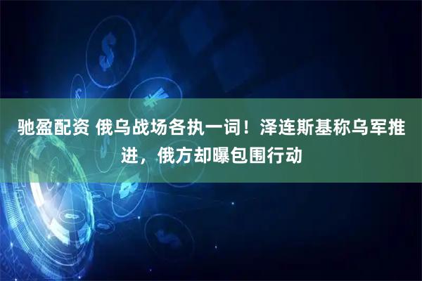 驰盈配资 俄乌战场各执一词！泽连斯基称乌军推进，俄方却曝包围行动