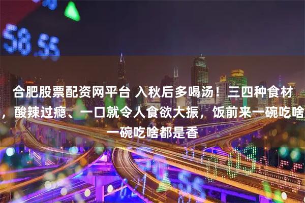 合肥股票配资网平台 入秋后多喝汤！三四种食材煮一煮，酸辣过瘾、一口就令人食欲大振，饭前来一碗吃啥都是香