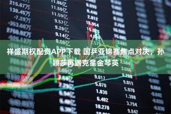 祥盛期权配资APP下载 国乒亚锦赛焦点对决，孙颖莎再遇克星金琴英