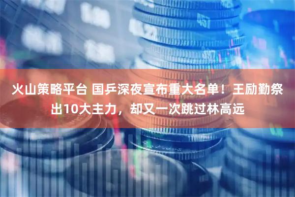 火山策略平台 国乒深夜宣布重大名单！王励勤祭出10大主力，却又一次跳过林高远