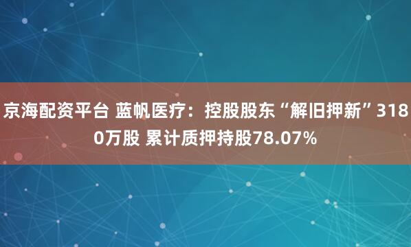 京海配资平台 蓝帆医疗：控股股东“解旧押新”3180万股 累计质押持股78.07%