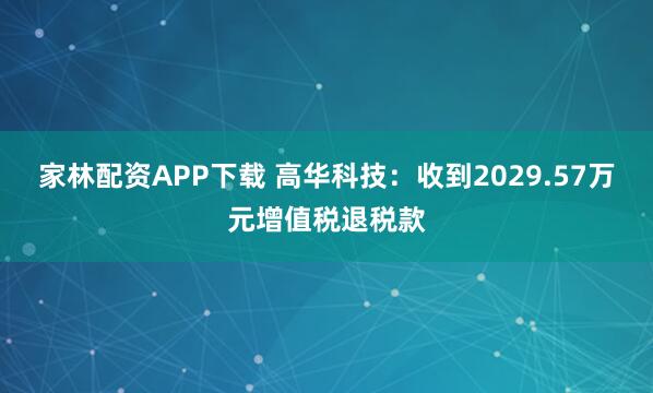 家林配资APP下载 高华科技：收到2029.57万元增值税退税款