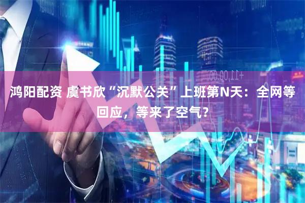 鸿阳配资 虞书欣“沉默公关”上班第N天：全网等回应，等来了空气？