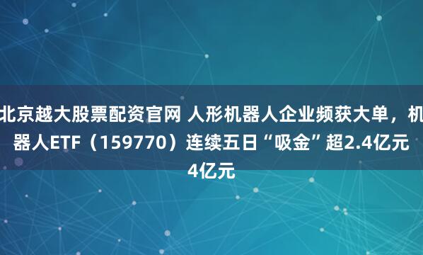 北京越大股票配资官网 人形机器人企业频获大单，机器人ETF（159770）连续五日“吸金”超2.4亿元