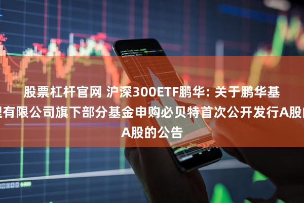 股票杠杆官网 沪深300ETF鹏华: 关于鹏华基金管理有限公司旗下部分基金申购必贝特首次公开发行A股的公告