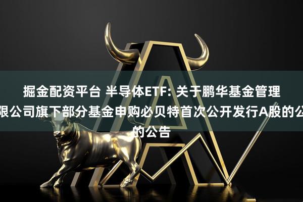 掘金配资平台 半导体ETF: 关于鹏华基金管理有限公司旗下部分基金申购必贝特首次公开发行A股的公告