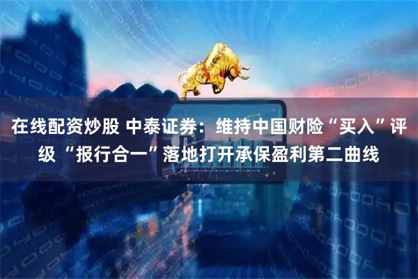 在线配资炒股 中泰证券：维持中国财险“买入”评级 “报行合一”落地打开承保盈利第二曲线