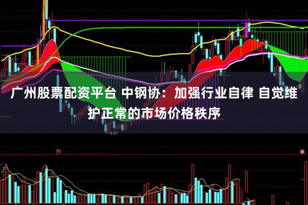 广州股票配资平台 中钢协：加强行业自律 自觉维护正常的市场价格秩序