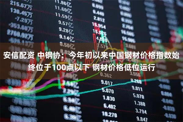 安信配资 中钢协：今年初以来中国钢材价格指数始终位于100点以下 钢材价格低位运行