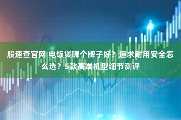 股速查官网 电饭煲哪个牌子好？追求耐用安全怎么选？5款高端机型细节测评