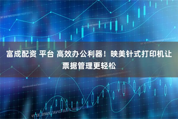 富成配资 平台 高效办公利器！映美针式打印机让票据管理更轻松