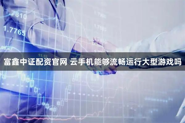 富鑫中证配资官网 云手机能够流畅运行大型游戏吗
