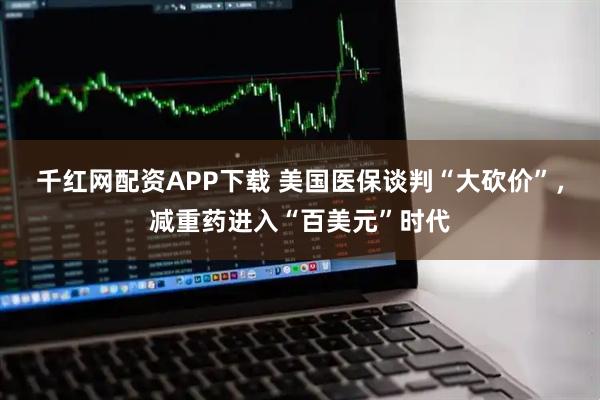 千红网配资APP下载 美国医保谈判“大砍价”，减重药进入“百美元”时代