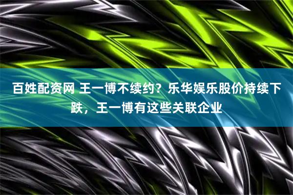 百姓配资网 王一博不续约？乐华娱乐股价持续下跌，王一博有这些关联企业