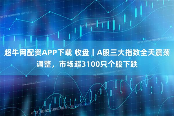 超牛网配资APP下载 收盘丨A股三大指数全天震荡调整，市场超3100只个股下跌