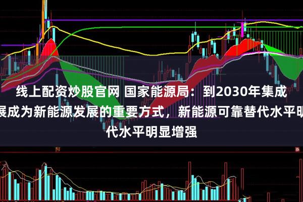 线上配资炒股官网 国家能源局：到2030年集成融合发展成为新能源发展的重要方式，新能源可靠替代水平明显增强