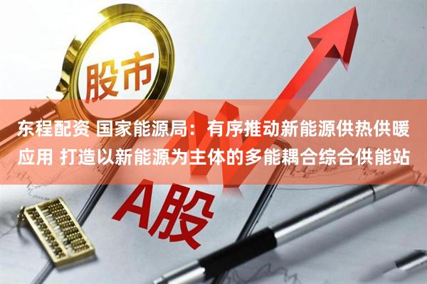 东程配资 国家能源局：有序推动新能源供热供暖应用 打造以新能源为主体的多能耦合综合供能站