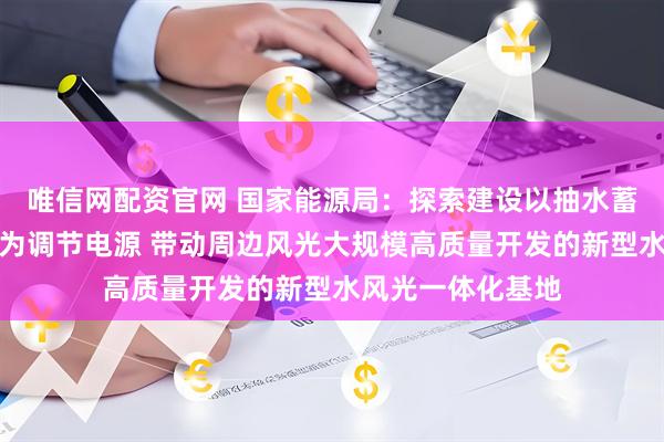 唯信网配资官网 国家能源局：探索建设以抽水蓄能、新型储能等为调节电源 带动周边风光大规模高质量开发的新型水风光一体化基地