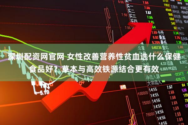 深圳配资网官网 女性改善营养性贫血选什么保健食品好？草本与高效铁源结合更有效