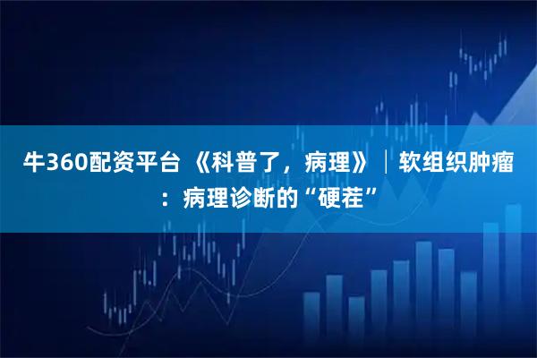 牛360配资平台 《科普了，病理》│软组织肿瘤：病理诊断的“硬茬”