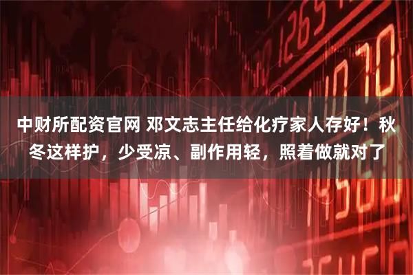 中财所配资官网 邓文志主任给化疗家人存好！秋冬这样护，少受凉、副作用轻，照着做就对了