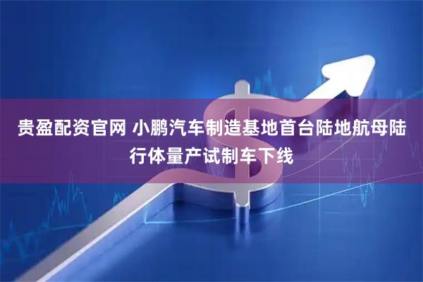 贵盈配资官网 小鹏汽车制造基地首台陆地航母陆行体量产试制车下线