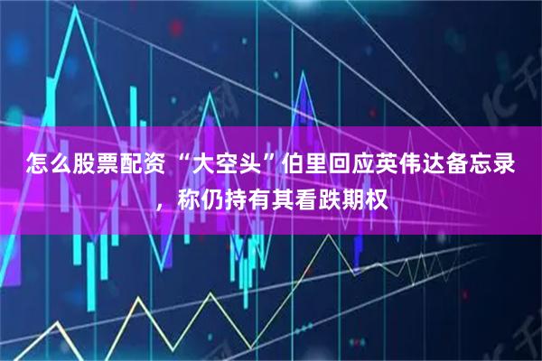 怎么股票配资 “大空头”伯里回应英伟达备忘录，称仍持有其看跌期权