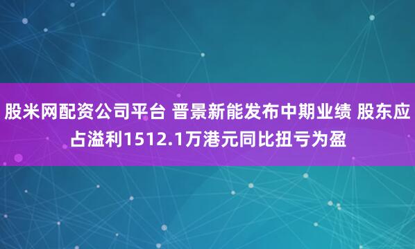 股米网配资公司平台 晋景新能发布中期业绩 股东应占溢利1512.1万港元同比扭亏为盈