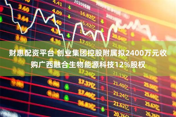 财惠配资平台 创业集团控股附属拟2400万元收购广西融合生物能源科技12%股权
