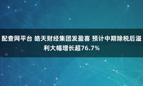 配查网平台 皓天财经集团发盈喜 预计中期除税后溢利大幅增长超76.7%