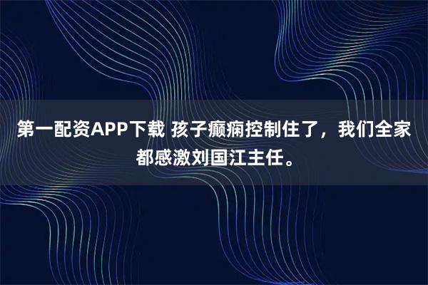 第一配资APP下载 孩子癫痫控制住了，我们全家都感激刘国江主任。