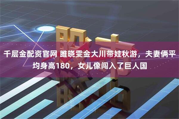 千层金配资官网 雎晓雯金大川带娃秋游，夫妻俩平均身高180，女儿像闯入了巨人国