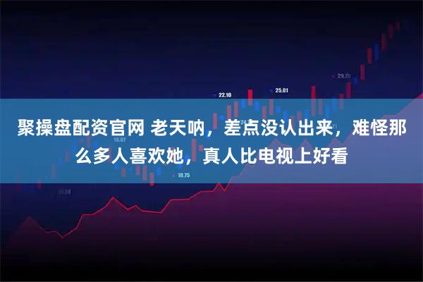 聚操盘配资官网 老天呐，差点没认出来，难怪那么多人喜欢她，真人比电视上好看