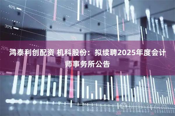 鸿泰利创配资 机科股份：拟续聘2025年度会计师事务所公告