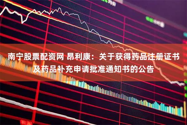 南宁股票配资网 昂利康：关于获得药品注册证书及药品补充申请批准通知书的公告