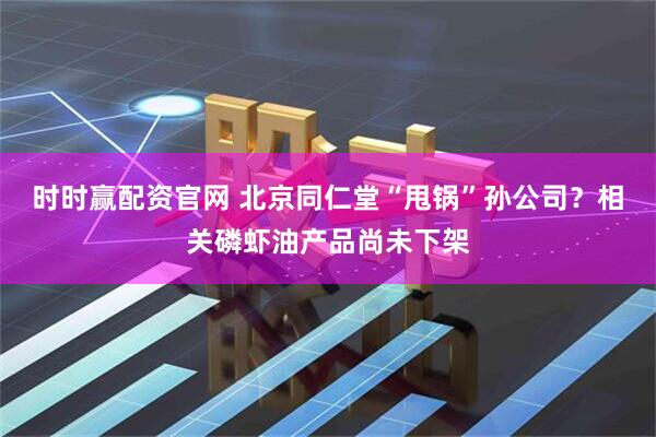 时时赢配资官网 北京同仁堂“甩锅”孙公司？相关磷虾油产品尚未下架