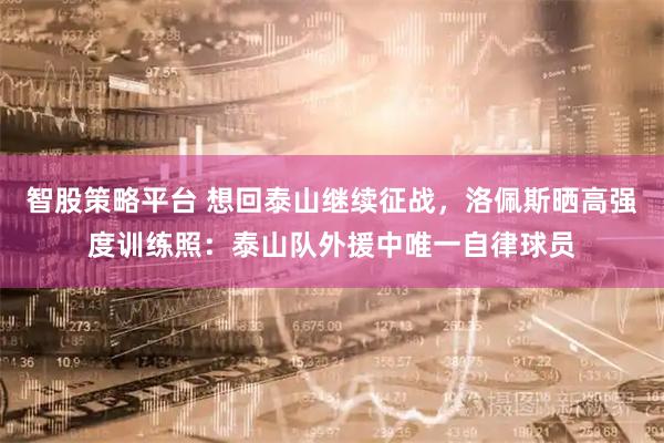 智股策略平台 想回泰山继续征战，洛佩斯晒高强度训练照：泰山队外援中唯一自律球员