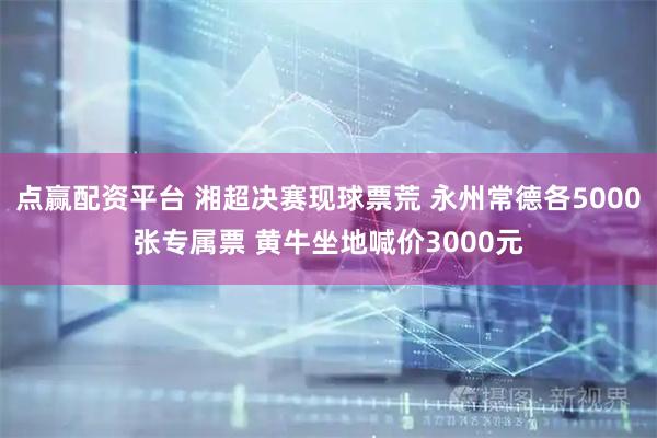 点赢配资平台 湘超决赛现球票荒 永州常德各5000张专属票 黄牛坐地喊价3000元