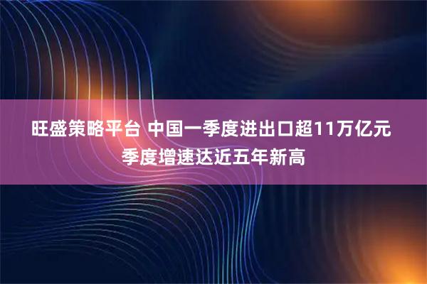 旺盛策略平台 中国一季度进出口超11万亿元 季度增速达近五年新高