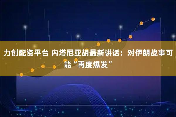 力创配资平台 内塔尼亚胡最新讲话：对伊朗战事可能“再度爆发”