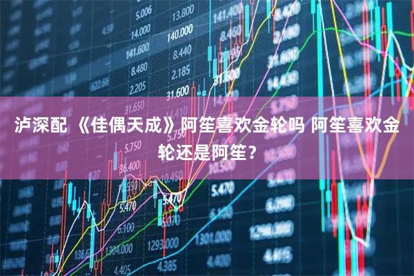 泸深配 《佳偶天成》阿笙喜欢金轮吗 阿笙喜欢金轮还是阿笙？