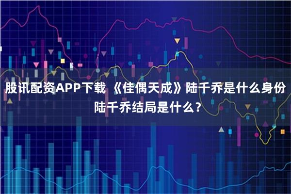 股讯配资APP下载 《佳偶天成》陆千乔是什么身份 陆千乔结局是什么？