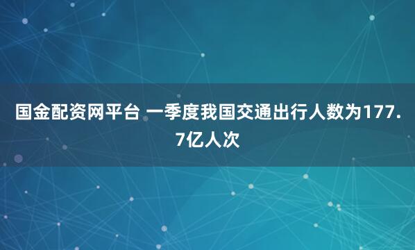 国金配资网平台 一季度我国交通出行人数为177.7亿人次