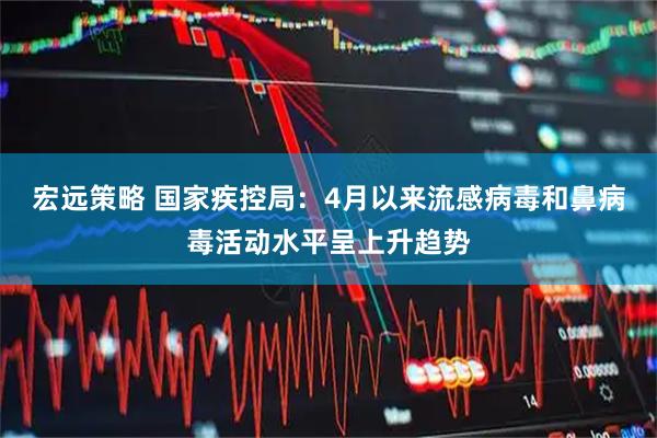 宏远策略 国家疾控局：4月以来流感病毒和鼻病毒活动水平呈上升趋势