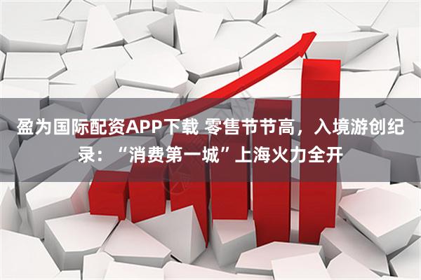 盈为国际配资APP下载 零售节节高，入境游创纪录：“消费第一城”上海火力全开