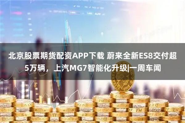 北京股票期货配资APP下载 蔚来全新ES8交付超5万辆，上汽MG7智能化升级|一周车闻
