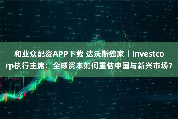 和业众配资APP下载 达沃斯独家丨Investcorp执行主席：全球资本如何重估中国与新兴市场？