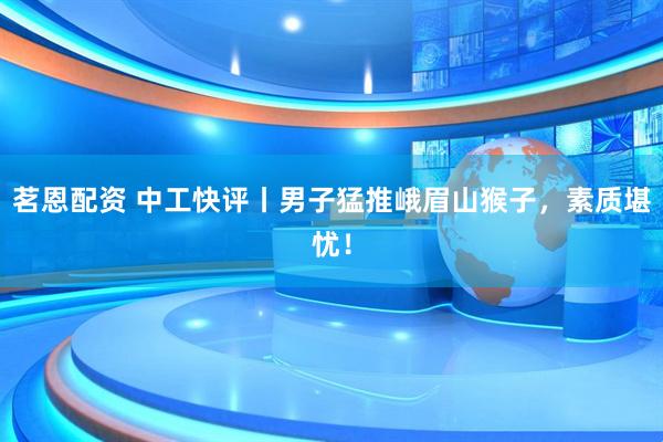 茗恩配资 中工快评丨男子猛推峨眉山猴子，素质堪忧！