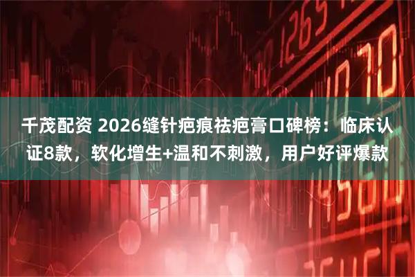 千茂配资 2026缝针疤痕祛疤膏口碑榜：临床认证8款，软化增生+温和不刺激，用户好评爆款