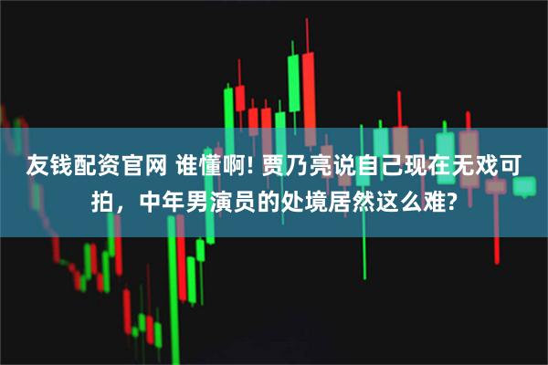 友钱配资官网 谁懂啊! 贾乃亮说自己现在无戏可拍,中年男演员的处境居然这么难?